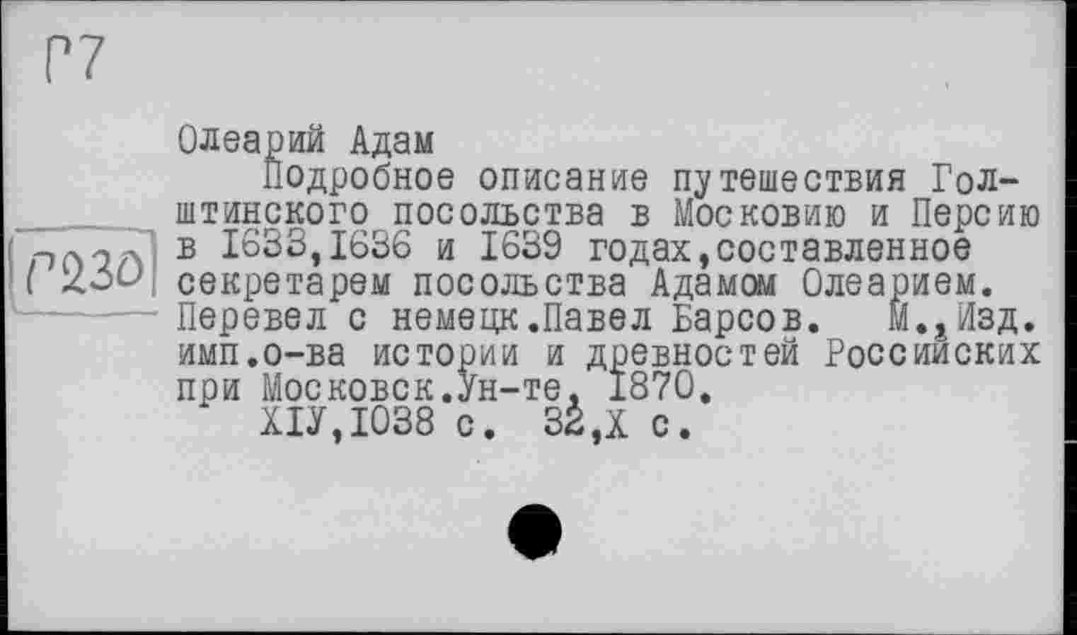 ﻿Олеарий Адам
Подробное описание путешествия Гол-_____ штинского посольства в Московию и Персию в 1633,1636 и 1639 годах,составленное ( секретарем посольства Адамом Олеарием. ■— Перевел с немецк.Павел Барсов. М.^зд. имп.о-ва истории и древностей Российских при Московок.Ун-те. 1870. Х1У,Ю38 с. 32 Д с.